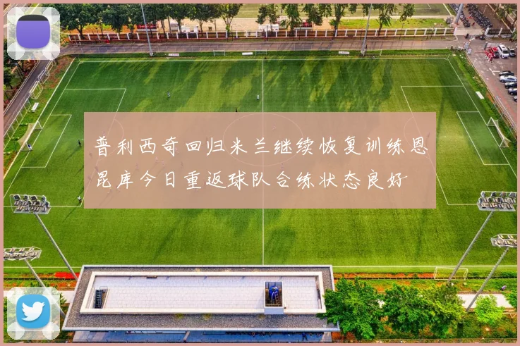 普利西奇回归米兰继续恢复训练恩昆库今日重返球队合练状态良好