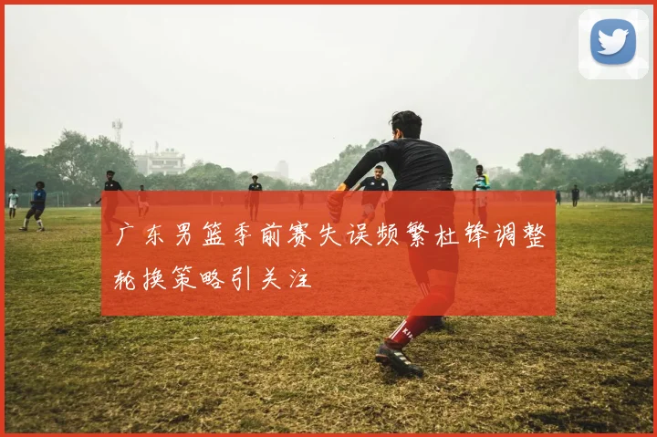广东男篮季前赛失误频繁杜锋调整轮换策略引关注