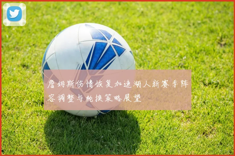 詹姆斯伤情恢复加速湖人新赛季阵容调整与轮换策略展望