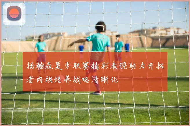 杨瀚森夏季联赛精彩表现助力开拓者内线培养战略清晰化