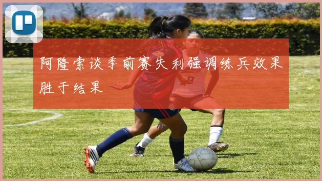 阿隆索谈季前赛失利强调练兵效果胜于结果