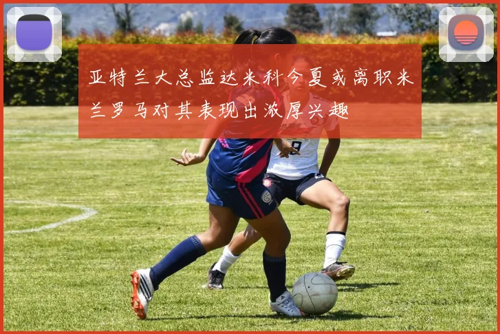 亚特兰大总监达米科今夏或离职米兰罗马对其表现出浓厚兴趣