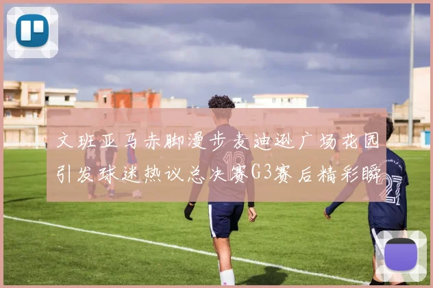 文班亚马赤脚漫步麦迪逊广场花园引发球迷热议总决赛G3赛后精彩瞬间