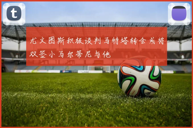 尤文图斯积极谈判马特塔转会或将双签小马尔蒂尼与他
