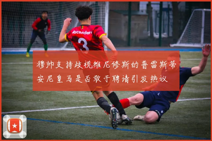 穆帅支持歧视维尼修斯的普雷斯蒂安尼皇马是否敢于聘请引发热议