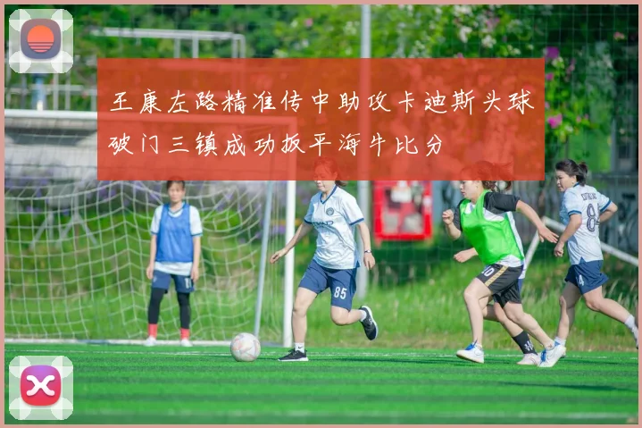 王康左路精准传中助攻卡迪斯头球破门三镇成功扳平海牛比分