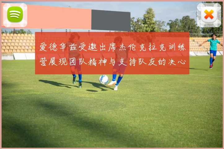 爱德华兹受邀出席杰伦克拉克训练营展现团队精神与支持队友的决心