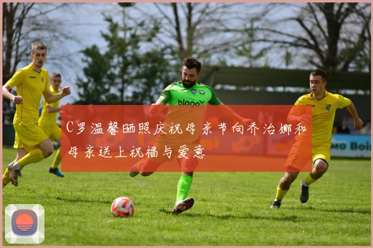 C罗温馨晒照庆祝母亲节向乔治娜和母亲送上祝福与爱意