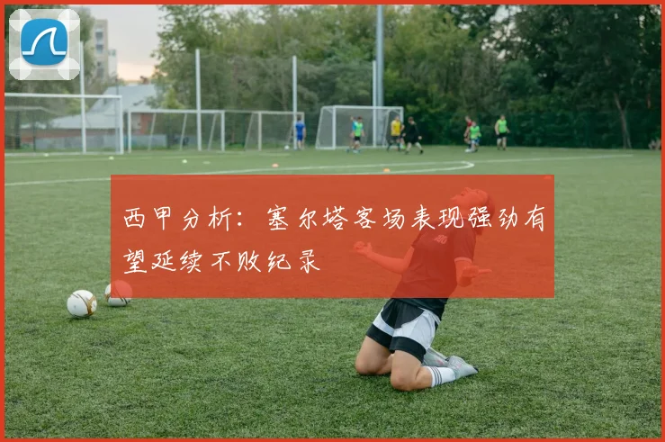 西甲分析：塞尔塔客场表现强劲有望延续不败纪录