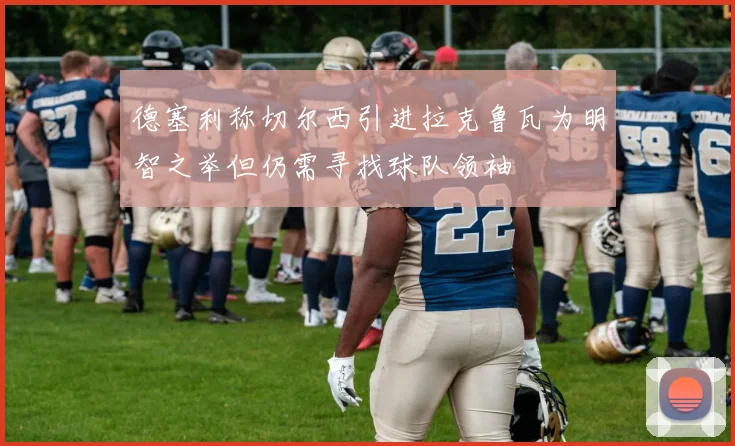 德塞利称切尔西引进拉克鲁瓦为明智之举但仍需寻找球队领袖