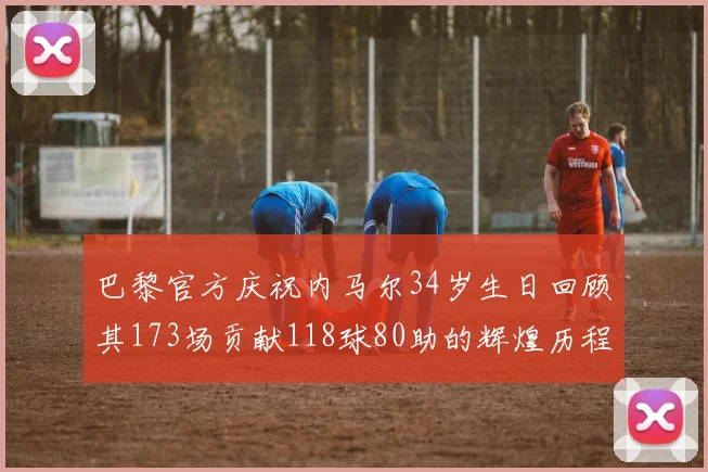 巴黎官方庆祝内马尔34岁生日回顾其173场贡献118球80助的辉煌历程