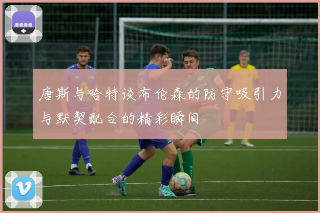 唐斯与哈特谈布伦森的防守吸引力与默契配合的精彩瞬间