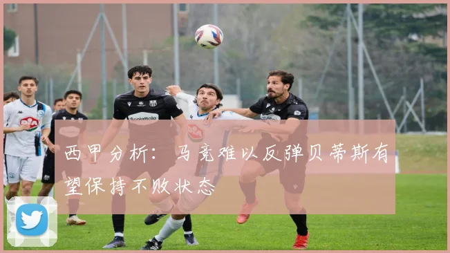 西甲分析：马竞难以反弹贝蒂斯有望保持不败状态