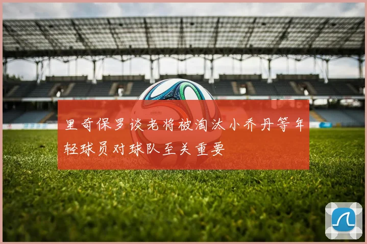 里奇保罗谈老将被淘汰小乔丹等年轻球员对球队至关重要
