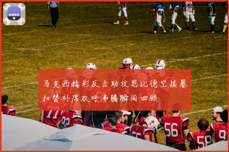 马克西精彩反击助攻恩比德空接暴扣替补席欢呼沸腾瞬间回顾