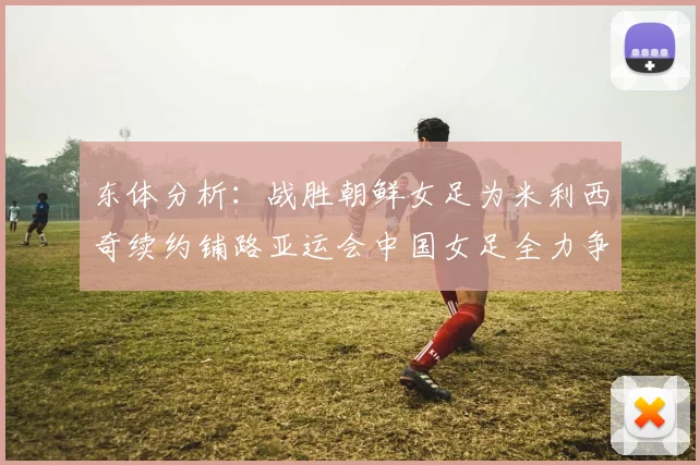东体分析：战胜朝鲜女足为米利西奇续约铺路亚运会中国女足全力争金