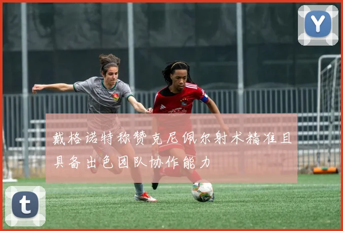 戴格诺特称赞克尼佩尔射术精准且具备出色团队协作能力