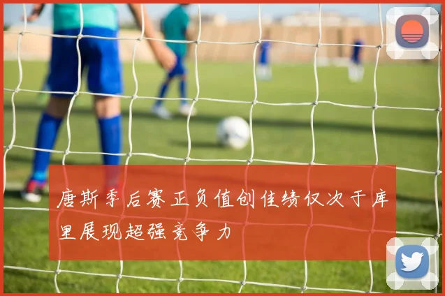 唐斯季后赛正负值创佳绩仅次于库里展现超强竞争力
