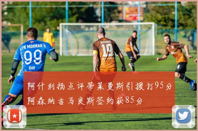 阿什利扬点评蒂莱曼斯引援打95分阿森纳吉马良斯签约获85分