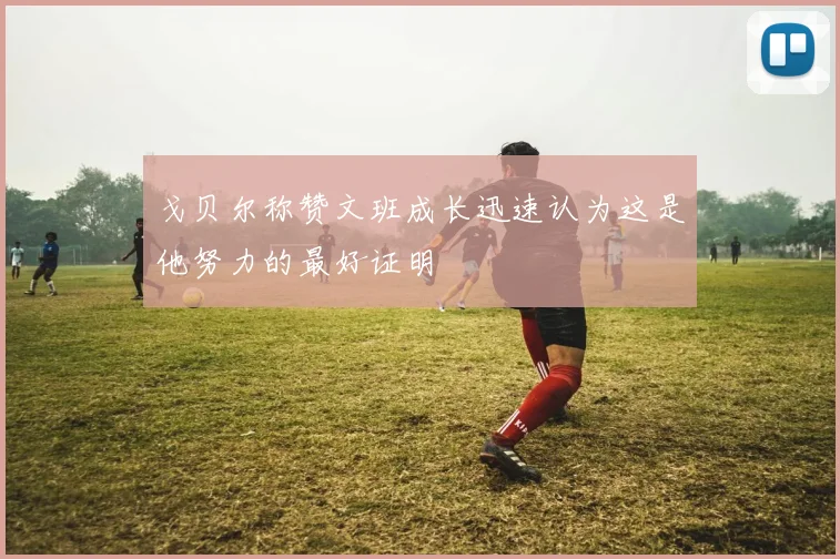 戈贝尔称赞文班成长迅速认为这是他努力的最好证明