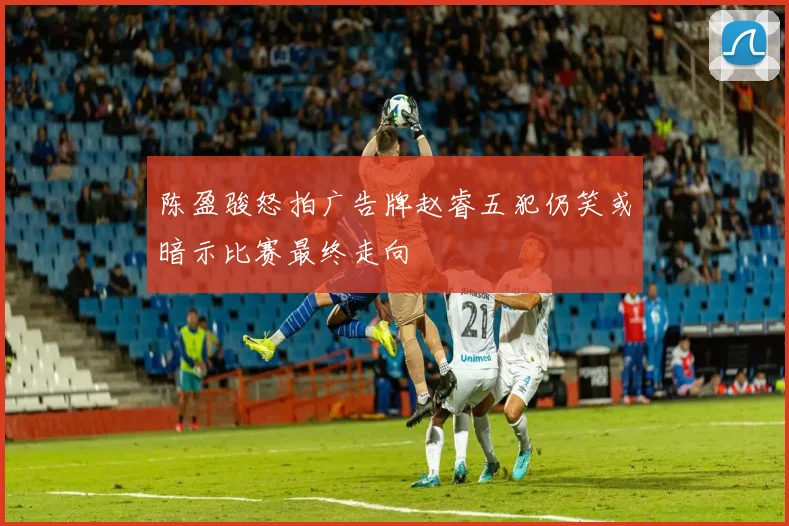 陈盈骏怒拍广告牌赵睿五犯仍笑或暗示比赛最终走向