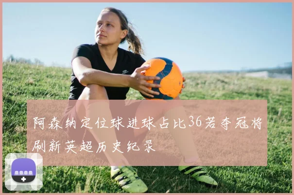 阿森纳定位球进球占比36若夺冠将刷新英超历史纪录