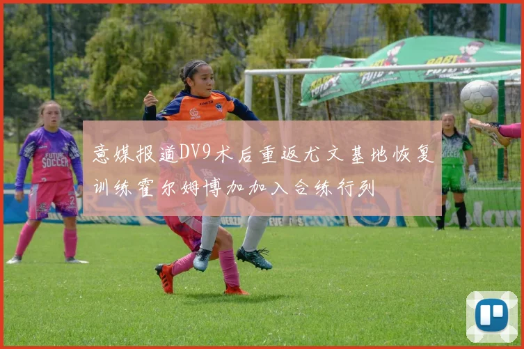 意媒报道DV9术后重返尤文基地恢复训练霍尔姆博加加入合练行列