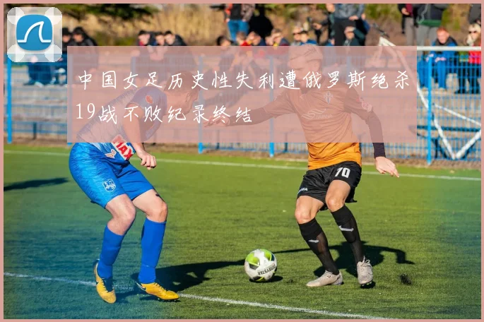 中国女足历史性失利遭俄罗斯绝杀19战不败纪录终结