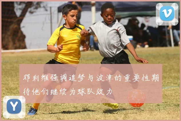 邓利维强调追梦与波津的重要性期待他们继续为球队效力