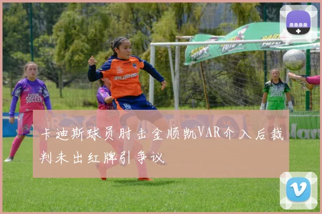 卡迪斯球员肘击金顺凯VAR介入后裁判未出红牌引争议