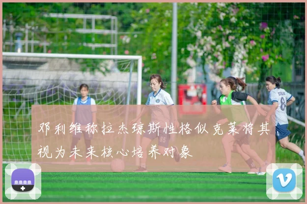 邓利维称拉杰琼斯性格似克莱将其视为未来核心培养对象