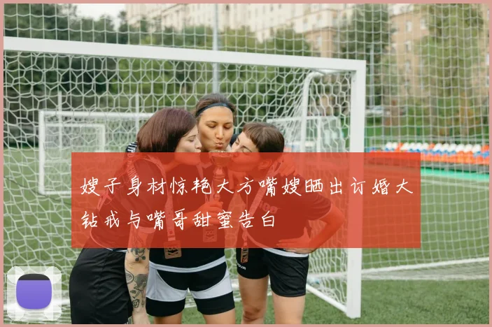 嫂子身材惊艳大方嘴嫂晒出订婚大钻戒与嘴哥甜蜜告白