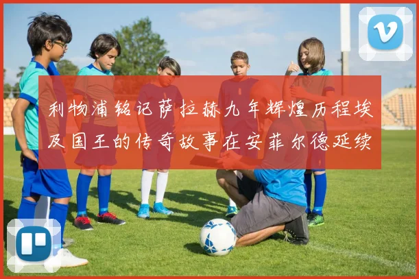 利物浦铭记萨拉赫九年辉煌历程埃及国王的传奇故事在安菲尔德延续