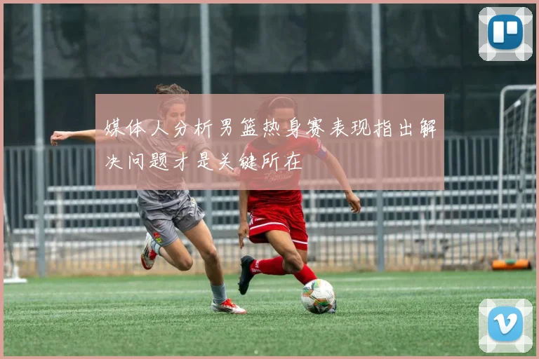 媒体人分析男篮热身赛表现指出解决问题才是关键所在