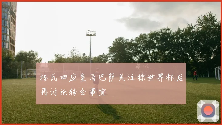 格瓦回应皇马巴萨关注称世界杯后再讨论转会事宜