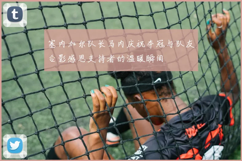 塞内加尔队长马内庆祝夺冠与队友合影感恩支持者的温暖瞬间