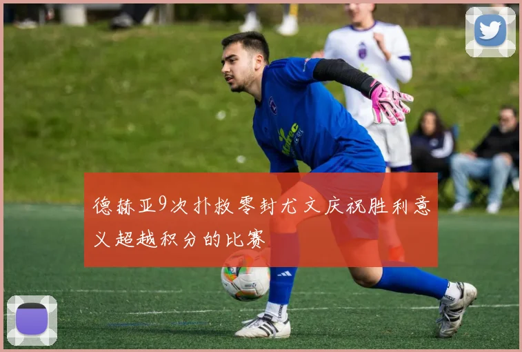 德赫亚9次扑救零封尤文庆祝胜利意义超越积分的比赛